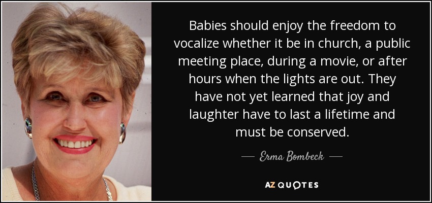 Babies should enjoy the freedom to vocalize whether it be in church, a public meeting place, during a movie, or after hours when the lights are out. They have not yet learned that joy and laughter have to last a lifetime and must be conserved. - Erma Bombeck