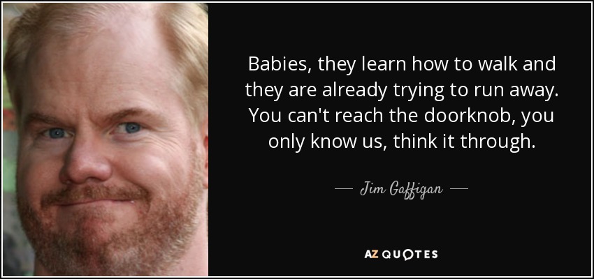 Babies, they learn how to walk and they are already trying to run away. You can't reach the doorknob, you only know us, think it through. - Jim Gaffigan