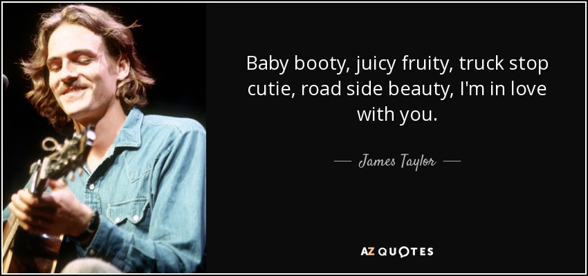 Baby booty, juicy fruity, truck stop cutie, road side beauty, I'm in love with you. - James Taylor