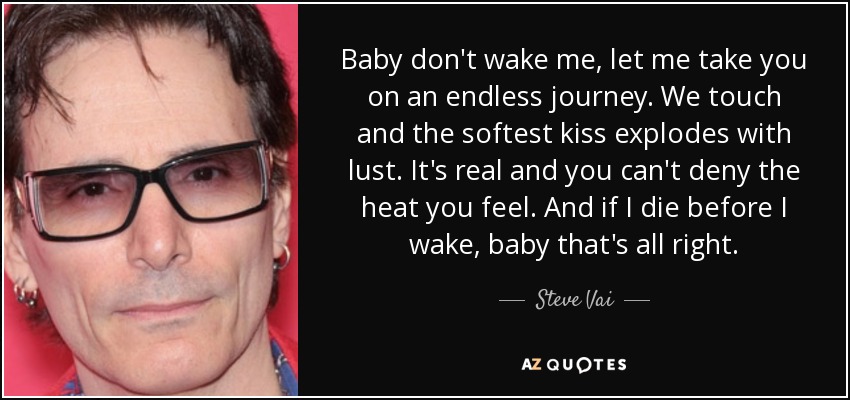 Baby don't wake me, let me take you on an endless journey. We touch and the softest kiss explodes with lust. It's real and you can't deny the heat you feel. And if I die before I wake, baby that's all right. - Steve Vai