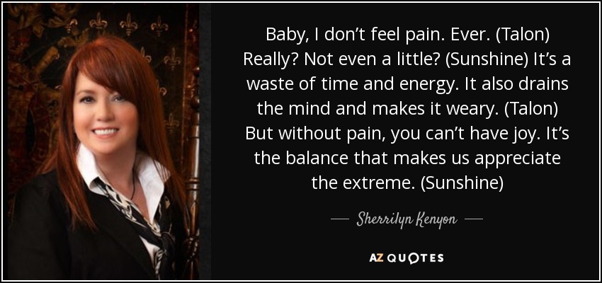 Baby, I don’t feel pain. Ever. (Talon) Really? Not even a little? (Sunshine) It’s a waste of time and energy. It also drains the mind and makes it weary. (Talon) But without pain, you can’t have joy. It’s the balance that makes us appreciate the extreme. (Sunshine) - Sherrilyn Kenyon