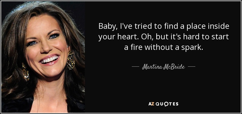 Baby, I've tried to find a place inside your heart. Oh, but it's hard to start a fire without a spark. - Martina McBride