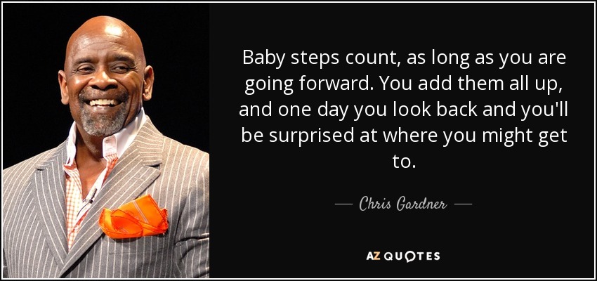 Baby steps count, as long as you are going forward. You add them all up, and one day you look back and you'll be surprised at where you might get to. - Chris Gardner