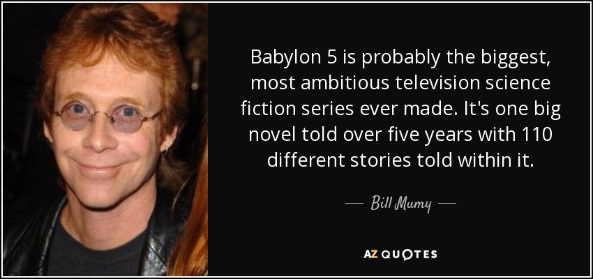 Babylon 5 is probably the biggest, most ambitious television science fiction series ever made. It's one big novel told over five years with 110 different stories told within it. - Bill Mumy