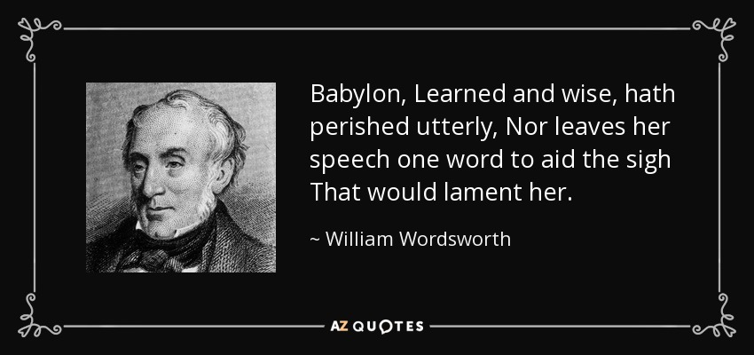 Babylon, Learned and wise, hath perished utterly, Nor leaves her speech one word to aid the sigh That would lament her. - William Wordsworth