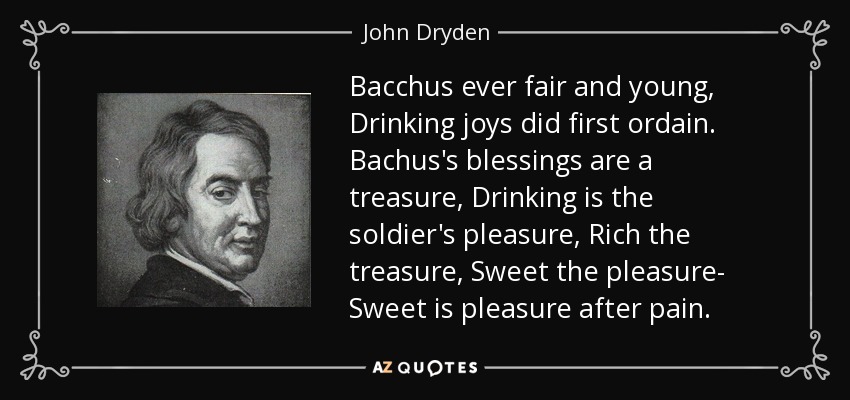 Bacchus ever fair and young, Drinking joys did first ordain. Bachus's blessings are a treasure, Drinking is the soldier's pleasure, Rich the treasure, Sweet the pleasure- Sweet is pleasure after pain. - John Dryden
