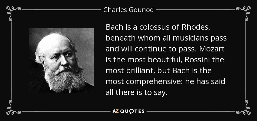 Bach is a colossus of Rhodes, beneath whom all musicians pass and will continue to pass. Mozart is the most beautiful, Rossini the most brilliant, but Bach is the most comprehensive: he has said all there is to say. - Charles Gounod