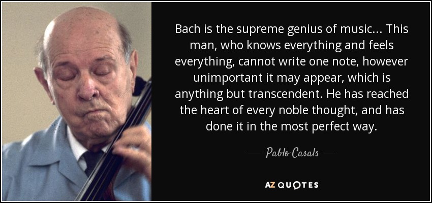 Bach is the supreme genius of music... This man, who knows everything and feels everything, cannot write one note, however unimportant it may appear, which is anything but transcendent. He has reached the heart of every noble thought, and has done it in the most perfect way. - Pablo Casals