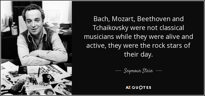 Bach, Mozart, Beethoven and Tchaikovsky were not classical musicians while they were alive and active, they were the rock stars of their day. - Seymour Stein