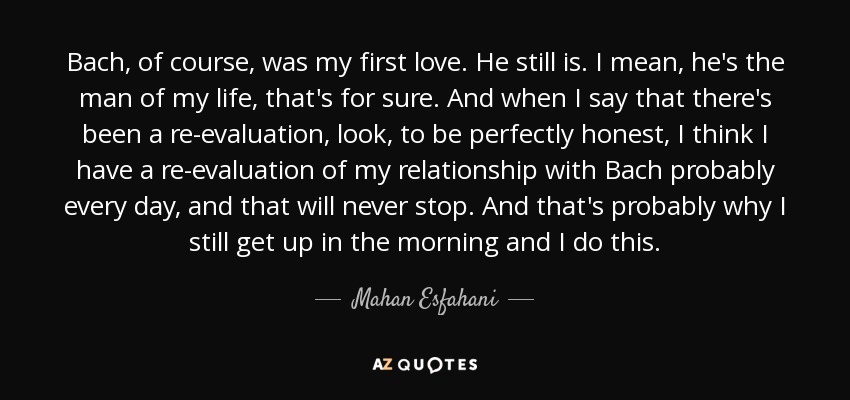 Bach, of course, was my first love. He still is. I mean, he's the man of my life, that's for sure. And when I say that there's been a re-evaluation, look, to be perfectly honest, I think I have a re-evaluation of my relationship with Bach probably every day, and that will never stop. And that's probably why I still get up in the morning and I do this. - Mahan Esfahani