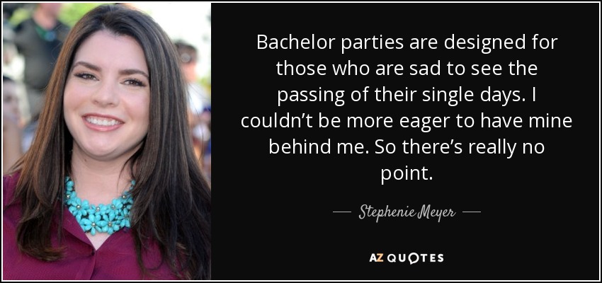 Bachelor parties are designed for those who are sad to see the passing of their single days. I couldn’t be more eager to have mine behind me. So there’s really no point. - Stephenie Meyer