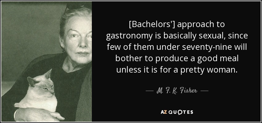 [Bachelors'] approach to gastronomy is basically sexual, since few of them under seventy-nine will bother to produce a good meal unless it is for a pretty woman. - M. F. K. Fisher