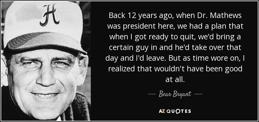 Back 12 years ago, when Dr. Mathews was president here, we had a plan that when I got ready to quit, we'd bring a certain guy in and he'd take over that day and I'd leave. But as time wore on, I realized that wouldn't have been good at all. - Bear Bryant