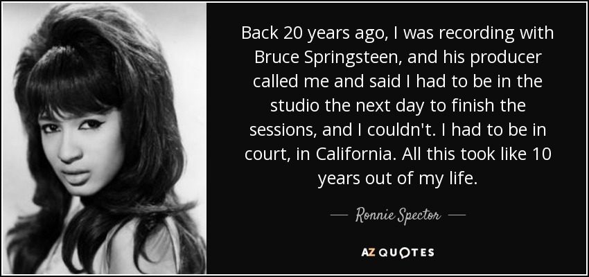 Back 20 years ago, I was recording with Bruce Springsteen, and his producer called me and said I had to be in the studio the next day to finish the sessions, and I couldn't. I had to be in court, in California. All this took like 10 years out of my life. - Ronnie Spector