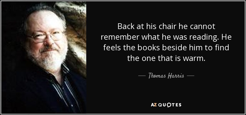 Back at his chair he cannot remember what he was reading. He feels the books beside him to find the one that is warm. - Thomas Harris