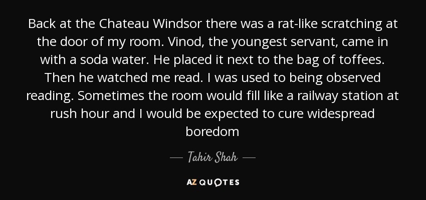 Back at the Chateau Windsor there was a rat-like scratching at the door of my room. Vinod, the youngest servant, came in with a soda water. He placed it next to the bag of toffees. Then he watched me read. I was used to being observed reading. Sometimes the room would fill like a railway station at rush hour and I would be expected to cure widespread boredom - Tahir Shah