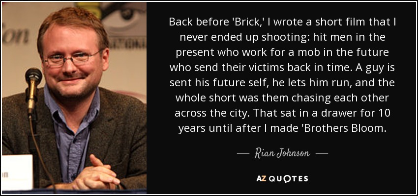 Back before 'Brick,' I wrote a short film that I never ended up shooting: hit men in the present who work for a mob in the future who send their victims back in time. A guy is sent his future self, he lets him run, and the whole short was them chasing each other across the city. That sat in a drawer for 10 years until after I made 'Brothers Bloom. - Rian Johnson