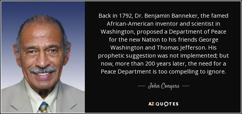 Back in 1792, Dr. Benjamin Banneker, the famed African-American inventor and scientist in Washington, proposed a Department of Peace for the new Nation to his friends George Washington and Thomas Jefferson. His prophetic suggestion was not implemented; but now, more than 200 years later, the need for a Peace Department is too compelling to ignore. - John Conyers