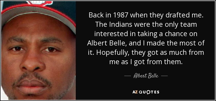 Back in 1987 when they drafted me. The Indians were the only team interested in taking a chance on Albert Belle, and I made the most of it. Hopefully, they got as much from me as I got from them. - Albert Belle