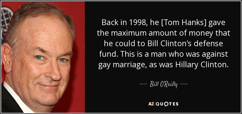 Back in 1998, he [Tom Hanks] gave the maximum amount of money that he could to Bill Clinton's defense fund. This is a man who was against gay marriage, as was Hillary Clinton. - Bill O'Reilly