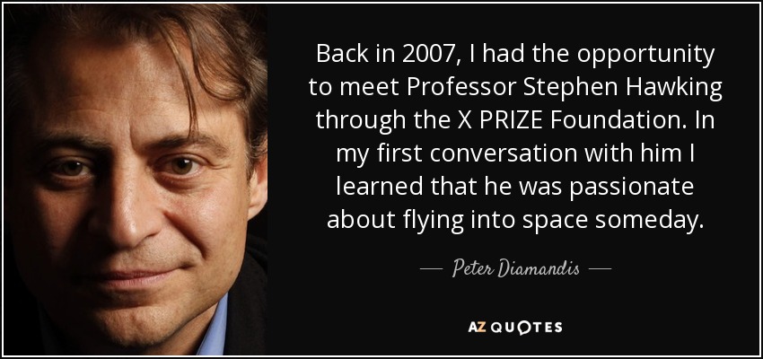 Back in 2007, I had the opportunity to meet Professor Stephen Hawking through the X PRIZE Foundation. In my first conversation with him I learned that he was passionate about flying into space someday. - Peter Diamandis