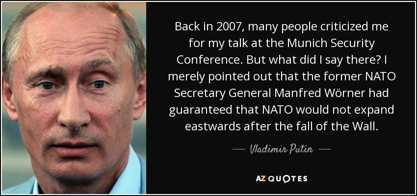 Back in 2007, many people criticized me for my talk at the Munich Security Conference. But what did I say there? I merely pointed out that the former NATO Secretary General Manfred Wörner had guaranteed that NATO would not expand eastwards after the fall of the Wall. - Vladimir Putin