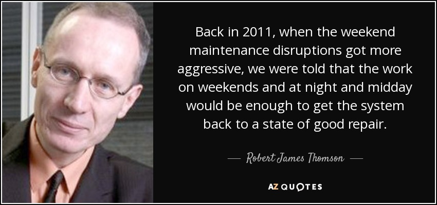 Back in 2011, when the weekend maintenance disruptions got more aggressive, we were told that the work on weekends and at night and midday would be enough to get the system back to a state of good repair. - Robert James Thomson