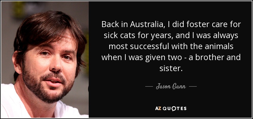 Back in Australia, I did foster care for sick cats for years, and I was always most successful with the animals when I was given two - a brother and sister. - Jason Gann