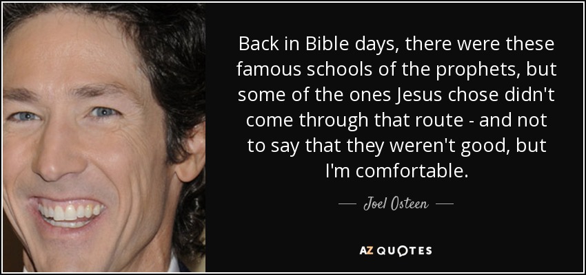 Back in Bible days, there were these famous schools of the prophets, but some of the ones Jesus chose didn't come through that route - and not to say that they weren't good, but I'm comfortable. - Joel Osteen
