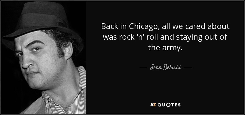 Back in Chicago, all we cared about was rock 'n' roll and staying out of the army. - John Belushi