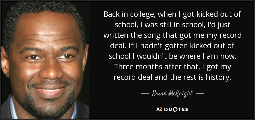 Back in college, when I got kicked out of school, I was still in school, I'd just written the song that got me my record deal. If I hadn't gotten kicked out of school I wouldn't be where I am now. Three months after that, I got my record deal and the rest is history. - Brian McKnight
