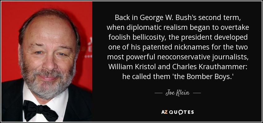 Back in George W. Bush's second term, when diplomatic realism began to overtake foolish bellicosity, the president developed one of his patented nicknames for the two most powerful neoconservative journalists, William Kristol and Charles Krauthammer: he called them 'the Bomber Boys.' - Joe Klein