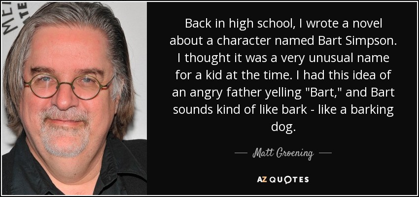 Back in high school, I wrote a novel about a character named Bart Simpson. I thought it was a very unusual name for a kid at the time. I had this idea of an angry father yelling 