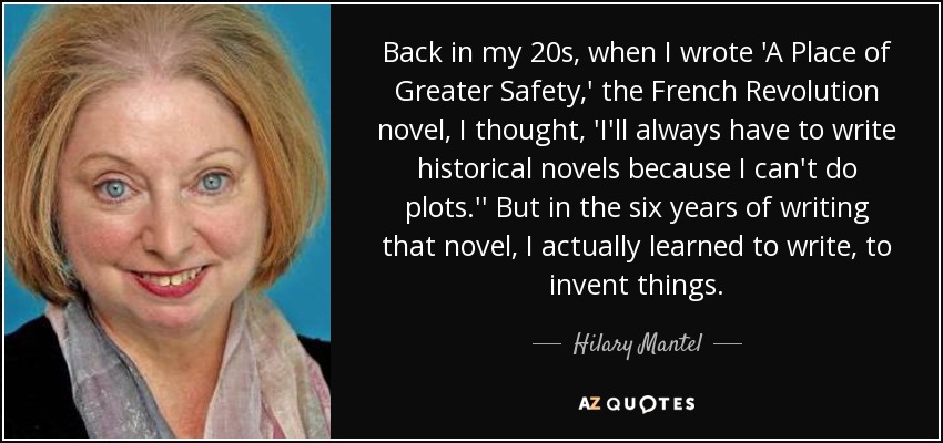 Back in my 20s, when I wrote 'A Place of Greater Safety,' the French Revolution novel, I thought, 'I'll always have to write historical novels because I can't do plots.'' But in the six years of writing that novel, I actually learned to write, to invent things. - Hilary Mantel
