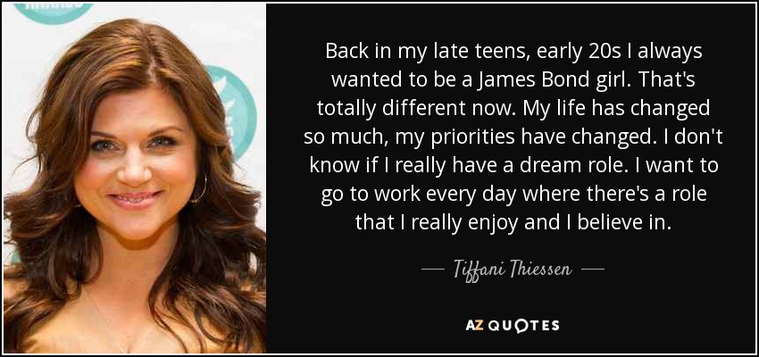 Back in my late teens, early 20s I always wanted to be a James Bond girl. That's totally different now. My life has changed so much, my priorities have changed. I don't know if I really have a dream role. I want to go to work every day where there's a role that I really enjoy and I believe in. - Tiffani Thiessen