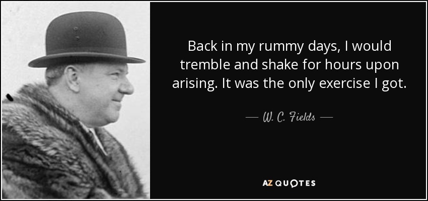 Back in my rummy days, I would tremble and shake for hours upon arising. It was the only exercise I got. - W. C. Fields