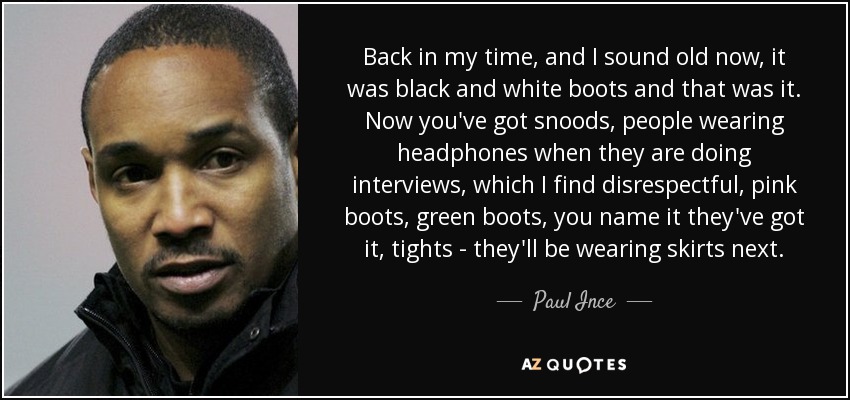 Back in my time, and I sound old now, it was black and white boots and that was it. Now you've got snoods, people wearing headphones when they are doing interviews, which I find disrespectful, pink boots, green boots, you name it they've got it, tights - they'll be wearing skirts next. - Paul Ince