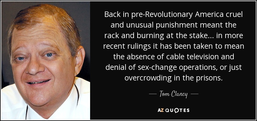 Back in pre-Revolutionary America cruel and unusual punishment meant the rack and burning at the stake... in more recent rulings it has been taken to mean the absence of cable television and denial of sex-change operations, or just overcrowding in the prisons. - Tom Clancy