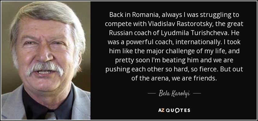 Back in Romania, always I was struggling to compete with Vladislav Rastorotsky, the great Russian coach of Lyudmila Turishcheva. He was a powerful coach, internationally. I took him like the major challenge of my life, and pretty soon I'm beating him and we are pushing each other so hard, so fierce. But out of the arena, we are friends. - Bela Karolyi