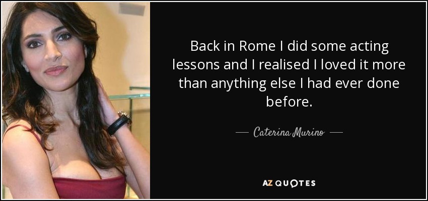 Back in Rome I did some acting lessons and I realised I loved it more than anything else I had ever done before. - Caterina Murino