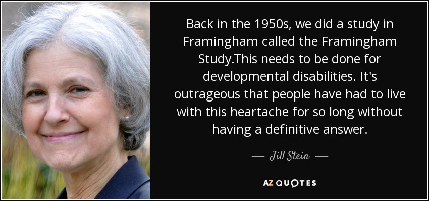 Back in the 1950s, we did a study in Framingham called the Framingham Study.This needs to be done for developmental disabilities. It's outrageous that people have had to live with this heartache for so long without having a definitive answer. - Jill Stein