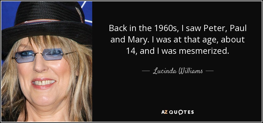 Back in the 1960s, I saw Peter, Paul and Mary. I was at that age, about 14, and I was mesmerized. - Lucinda Williams