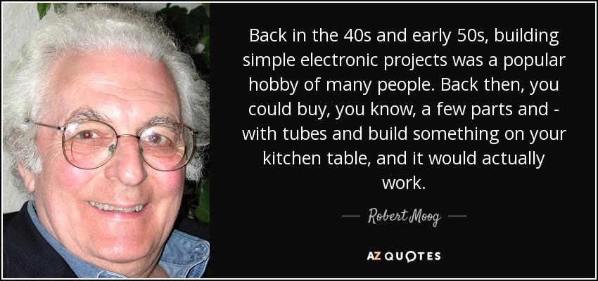 Back in the 40s and early 50s, building simple electronic projects was a popular hobby of many people. Back then, you could buy, you know, a few parts and - with tubes and build something on your kitchen table, and it would actually work. - Robert Moog