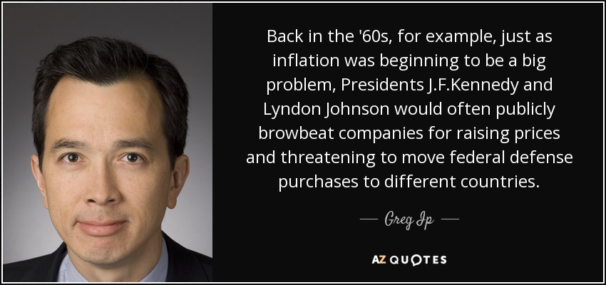 Back in the '60s, for example, just as inflation was beginning to be a big problem, Presidents J.F.Kennedy and Lyndon Johnson would often publicly browbeat companies for raising prices and threatening to move federal defense purchases to different countries. - Greg Ip
