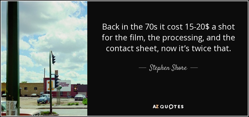 Back in the 70s it cost 15-20$ a shot for the film, the processing, and the contact sheet, now it’s twice that. - Stephen Shore