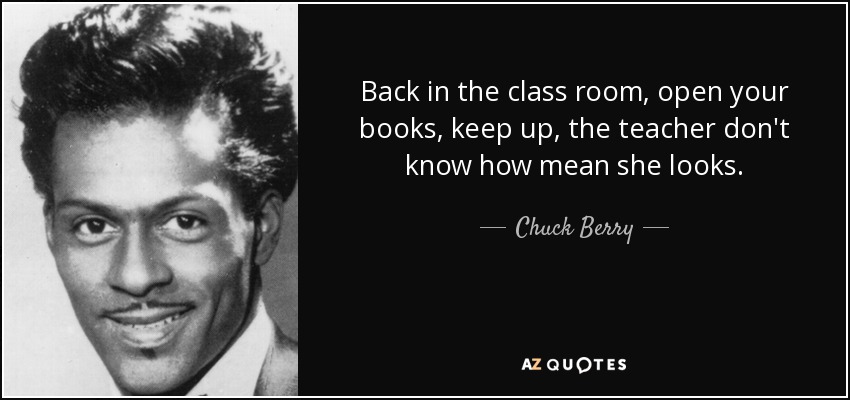 Back in the class room, open your books, keep up, the teacher don't know how mean she looks. - Chuck Berry