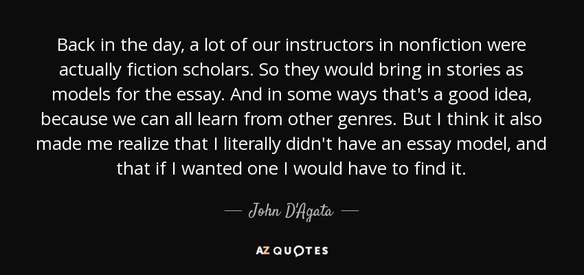 Back in the day, a lot of our instructors in nonfiction were actually fiction scholars. So they would bring in stories as models for the essay. And in some ways that's a good idea, because we can all learn from other genres. But I think it also made me realize that I literally didn't have an essay model, and that if I wanted one I would have to find it. - John D'Agata