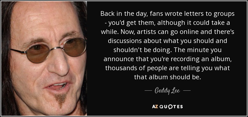 Back in the day, fans wrote letters to groups - you'd get them, although it could take a while. Now, artists can go online and there's discussions about what you should and shouldn't be doing. The minute you announce that you're recording an album, thousands of people are telling you what that album should be. - Geddy Lee