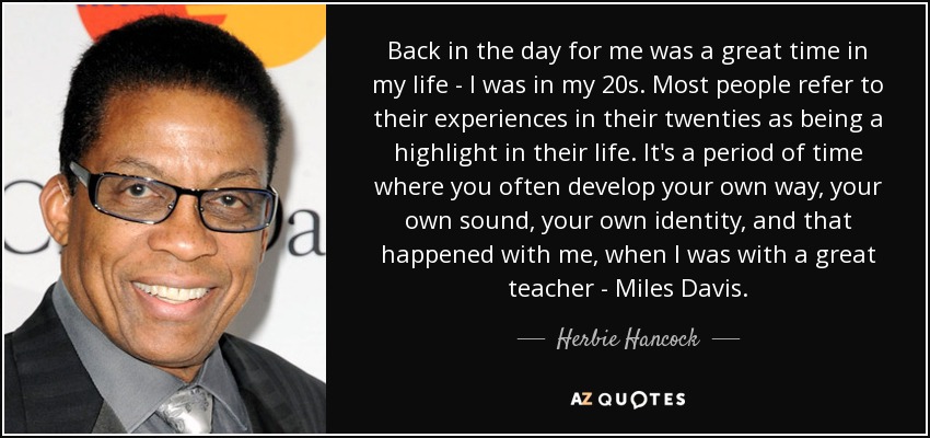 Back in the day for me was a great time in my life - I was in my 20s. Most people refer to their experiences in their twenties as being a highlight in their life. It's a period of time where you often develop your own way, your own sound, your own identity, and that happened with me, when I was with a great teacher - Miles Davis. - Herbie Hancock