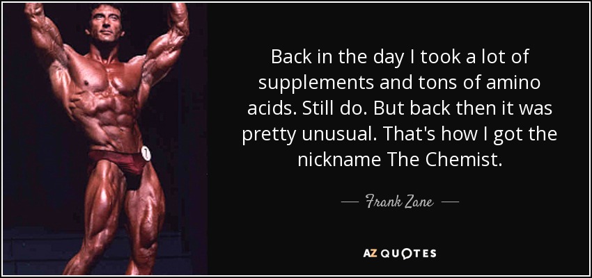 Back in the day I took a lot of supplements and tons of amino acids. Still do. But back then it was pretty unusual. That's how I got the nickname The Chemist. - Frank Zane